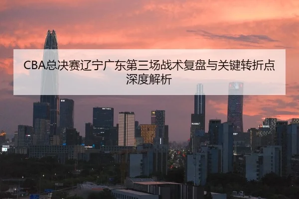 CBA总决赛辽宁广东第三场战术复盘与关键转折点深度解析