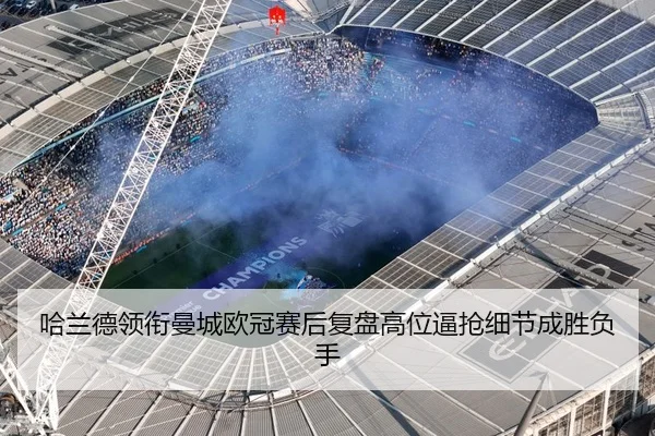 哈兰德领衔曼城欧冠赛后复盘高位逼抢细节成胜负手