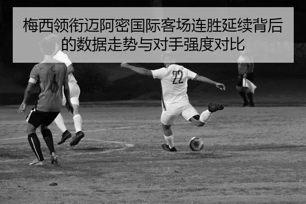 梅西领衔迈阿密国际客场连胜延续背后的数据走势与对手强度对比