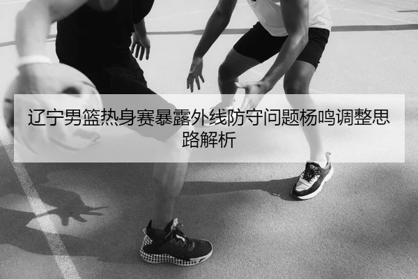 辽宁男篮热身赛暴露外线防守问题杨鸣调整思路解析